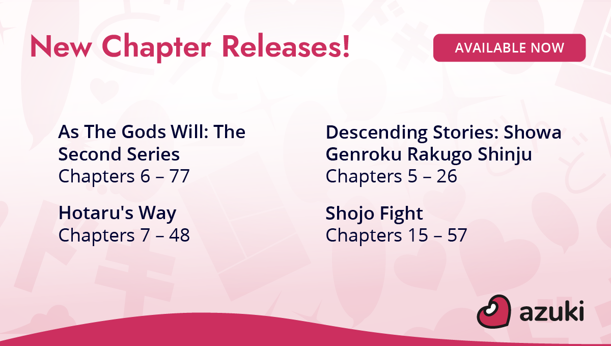 New Chapter Releases! Available Now. As the Gods Will: The Second Series Chapter 6 to 77. Descending Stories: Showa Genroku Rakugo Shinju Chapters 5 to 26. Hotaru's Way Chapters 7 to 48. Shojo Fight Chapters 15 to 57.