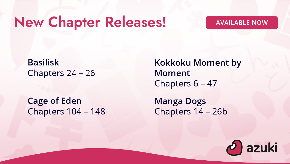 New chapter releases! Basilisk Chapters 24 to 26. Kokkoku Moment by Moment Chapters 6 to 47. Cage of Eden Chapters 104 to 148. Manga Dogs Chapters 14 to 26b. Available now on Azuki!