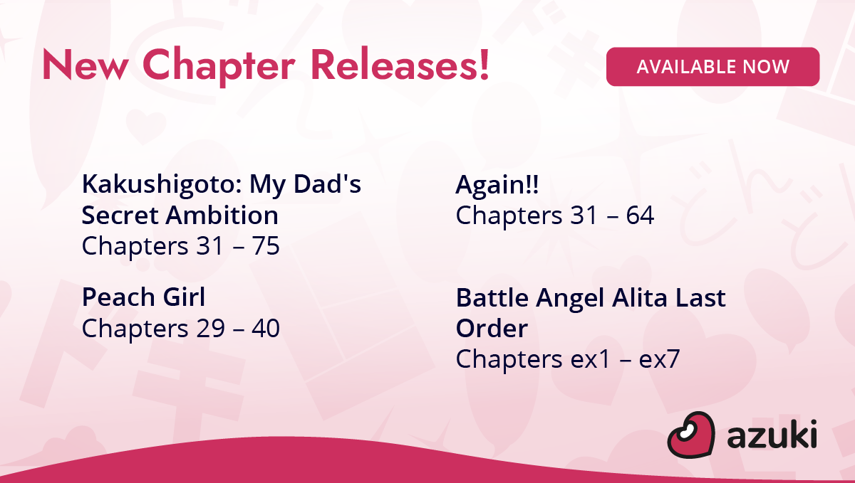 New chapter releases! Kakushigoto: My Dad's Secret Ambition Chapters 31 to 75. Again!! Chapters 31 to 64. Peach Girl Chapters 29 to 40. Battle Angel Alita Last Order Chapters ex1 to ex7. Available now on Azuki!