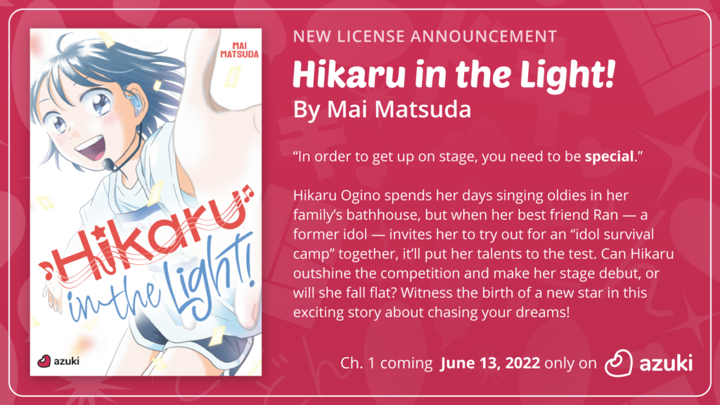 New License Announcement: Hikaru in the Light by Mai Matsuda. Hikaru and her best friend ran compete in an “idol survival camp.” Can Hikaru outshine the competition or will she fall flat? Chapter 1 coming June 13, 2022 only on Azuki.