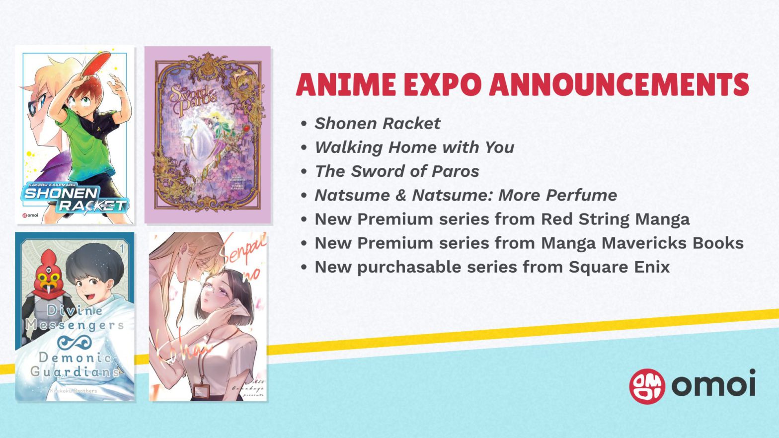 ANIME EXPO ANNOUNCEMENTS. Shonen Racket. Walking Home with You. The Sword of Paros. Natsume & Natsume: More Perfume. New Premium series from Red String Manga. New Premium series from Manga Mavericks Books. New purchasable series from Square Enix.